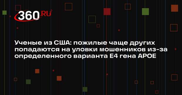 Ученые из США: пожилые чаще других попадаются на уловки мошенников из-за определенного варианта E4 гена APOE