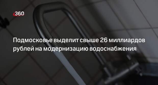 Подмосковье выделит свыше 26 миллиардов рублей на модернизацию водоснабжения