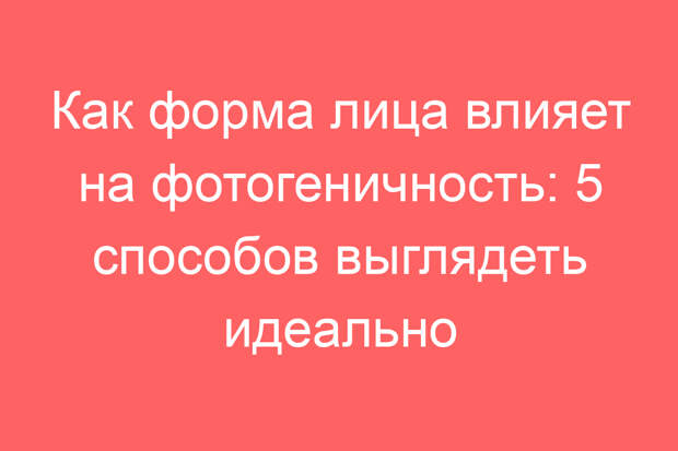 Как форма лица влияет на фотогеничность: 5 способов выглядеть идеально