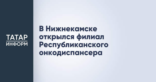 В Нижнекамске открылся филиал Республиканского онкодиспансера