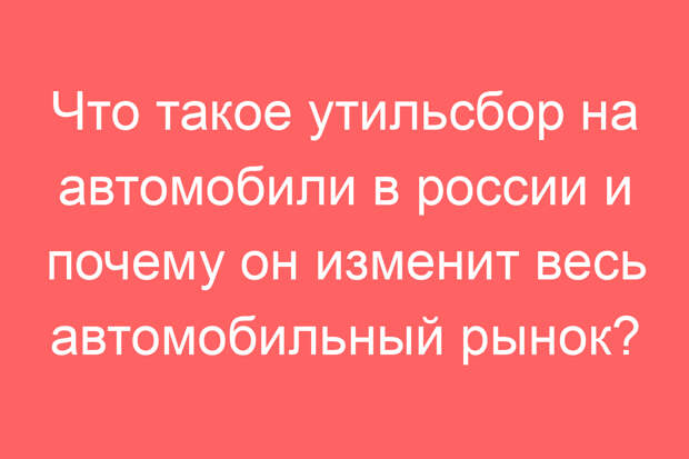 Что такое утильсбор на автомобили в россии и почему он изменит весь автомобильный рынок?
