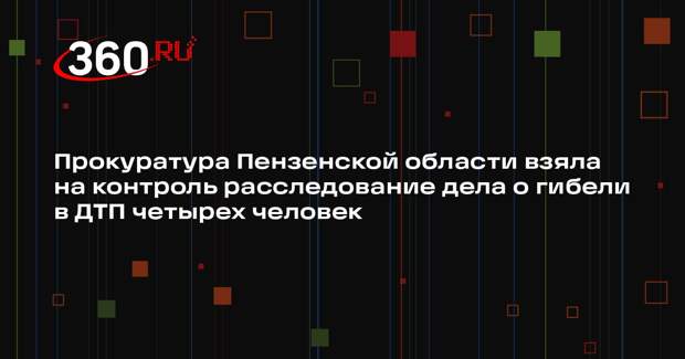 Прокуратура Пензенской области взяла на контроль расследование дела о гибели в ДТП четырех человек