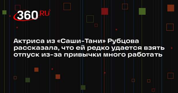 Актриса из «Саши-Тани» Рубцова рассказала, что ей редко удается взять отпуск из-за привычки много работать