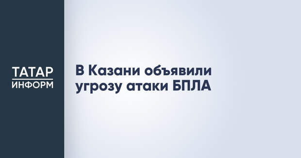 В Казани объявили угрозу атаки БПЛА