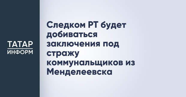 Следком РТ будет добиваться заключения под стражу коммунальщиков из Менделеевска