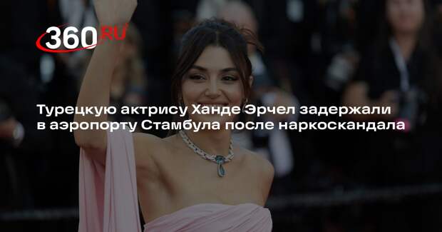 Турецкую актрису Ханде Эрчел задержали в аэропорту Стамбула после наркоскандала