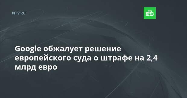 Google обжалует решение европейского суда о штрафе на 2,4 млрд евро