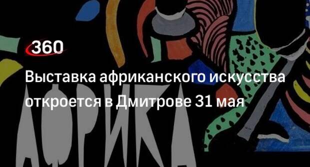Выставка африканского искусства откроется в Дмитрове 31 мая
