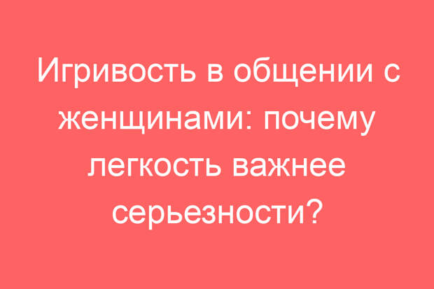 Игривость в общении с женщинами: почему легкость важнее серьезности?