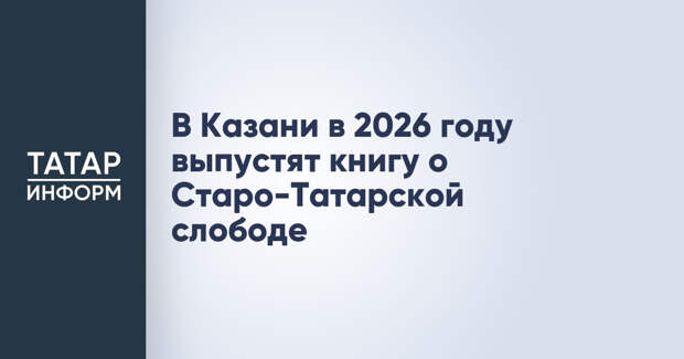 В Казани в 2026 году выпустят книгу о Старо-Татарской слободе