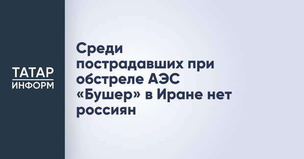 Среди пострадавших при обстреле АЭС «Бушер» в Иране нет россиян