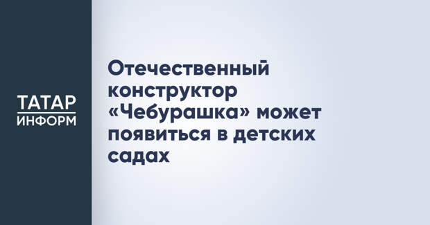 Отечественный конструктор «Чебурашка» может появиться в детских садах