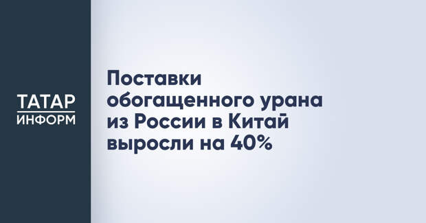 Поставки обогащенного урана из России в Китай выросли на 40%