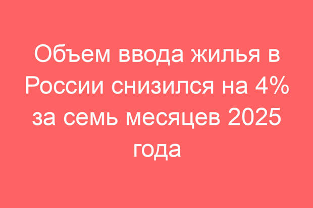 Объем ввода жилья в России снизился на 4% за семь месяцев 2025 года