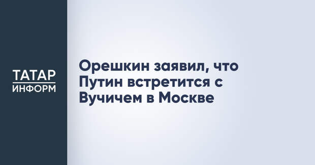 Орешкин заявил, что Путин встретится с Вучичем в Москве