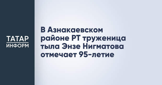 В Азнакаевском районе РТ труженица тыла Энзе Нигматова отмечает 95-летие