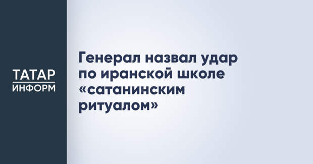 Генерал назвал удар по иранской школе «сатанинским ритуалом»