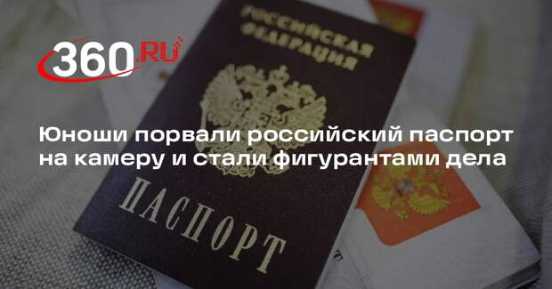 Юноши порвали российский паспорт на камеру и стали фигурантами дела