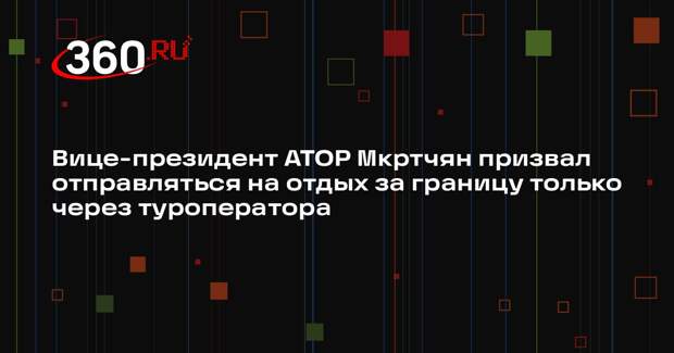 Вице-президент АТОР Мкртчян призвал отправляться на отдых за границу только через туроператора