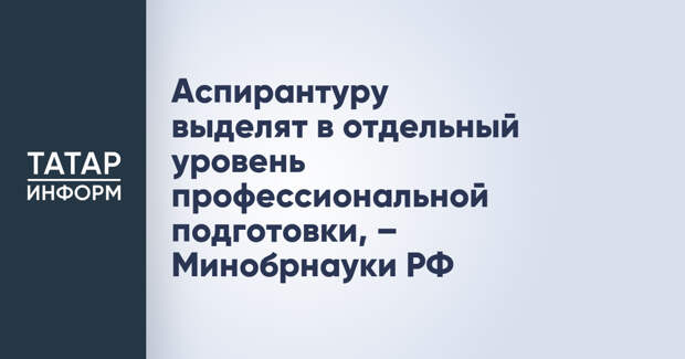Аспирантуру выделят в отдельный уровень профессиональной подготовки, – Минобрнауки РФ
