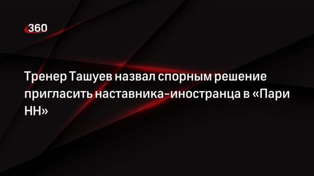 Тренер Ташуев назвал спорным решение пригласить наставника-иностранца в «Пари НН»