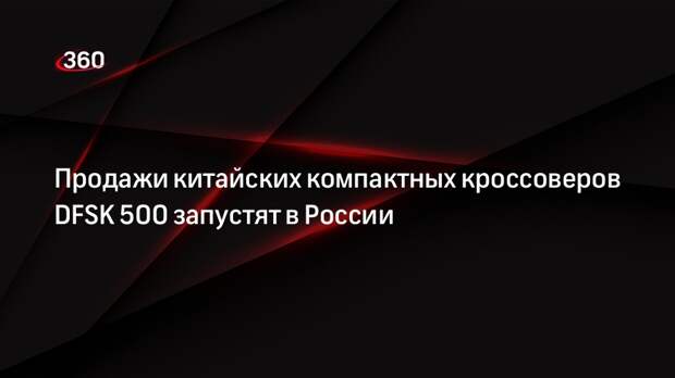 Продажи китайских компактных кроссоверов DFSK 500 запустят в России