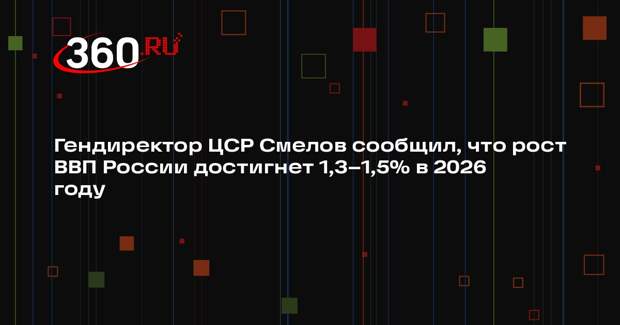 Гендиректор ЦСР Смелов сообщил, что рост ВВП России достигнет 1,3–1,5% в 2026 году