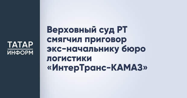 Верховный суд РТ смягчил приговор экс-начальнику бюро логистики «ИнтерТранс-КАМАЗ»