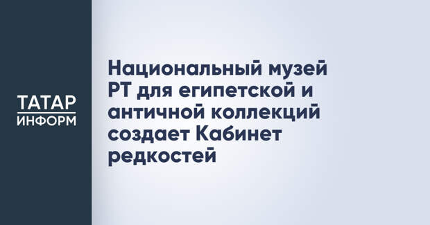 Национальный музей РТ для египетской и античной коллекций создает Кабинет редкостей