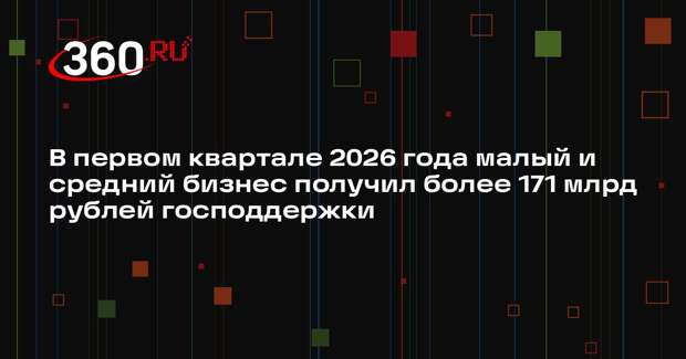 В первом квартале 2026 года малый и средний бизнес получил более 171 млрд рублей господдержки