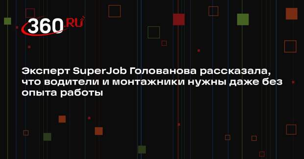 Эксперт SuperJob Голованова рассказала, что водители и монтажники нужны даже без опыта работы