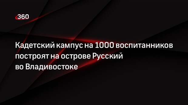 Кадетский кампус на 1000 воспитанников построят на острове Русский во Владивостоке
