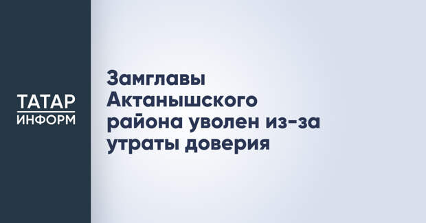 Замглавы Актанышского района уволен из-за утраты доверия