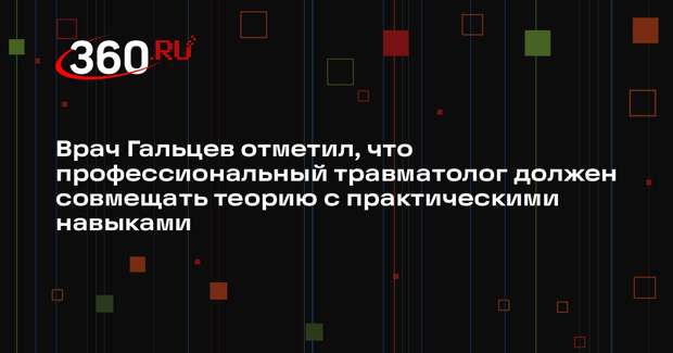 Врач Гальцев отметил, что профессиональный травматолог должен совмещать теорию с практическими навыками