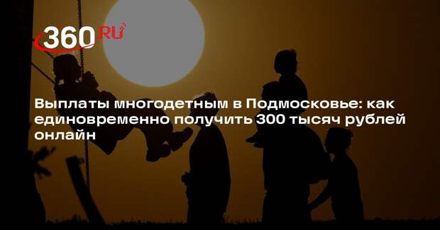 Многодетные семьи в Подмосковье могут получить 300 тыс. рублей онлайн