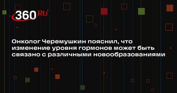 Онколог Черемушкин пояснил, что изменение уровня гормонов может быть связано с различными новообразованиями