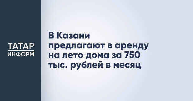 В Казани предлагают в аренду на лето дома за 750 тыс. рублей в месяц