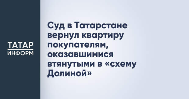 Суд в Татарстане вернул квартиру покупателям, оказавшимися втянутыми в «схему Долиной»