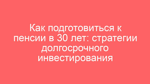 Как подготовиться к пенсии в 30 лет: стратегии долгосрочного инвестирования