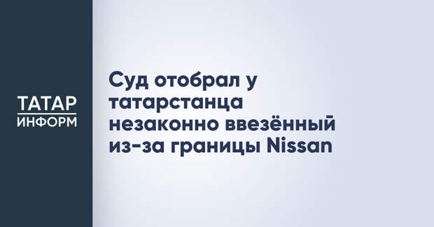 Суд отобрал у татарстанца незаконно ввезённый из-за границы Nissan