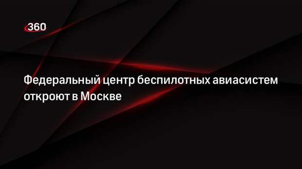 Федеральный центр беспилотных авиасистем откроют в Москве