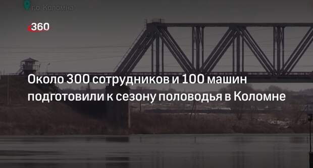 Около 300 сотрудников и 100 машин подготовили к сезону половодья в Коломне