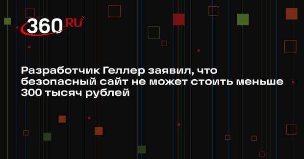 Разработчик Геллер заявил, что безопасный сайт не может стоить меньше 300 тысяч рублей