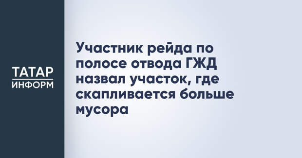 Участник рейда по полосе отвода ГЖД назвал участок, где скапливается больше мусора