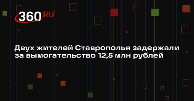 Двух жителей Ставрополья задержали за вымогательство 12,5 млн рублей