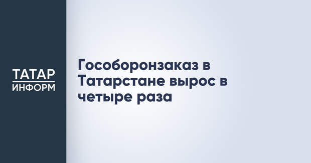 Гособоронзаказ в Татарстане вырос в четыре раза