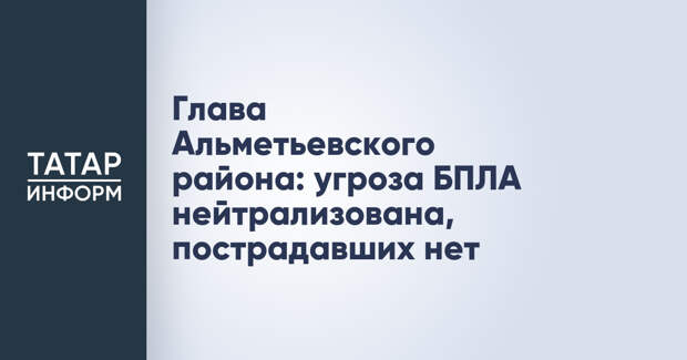 Глава Альметьевского района: угроза БПЛА нейтрализована, пострадавших нет