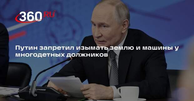 Путин запретил изымать землю и машины у многодетных должников