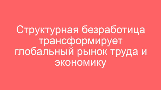 Структурная безработица трансформирует глобальный рынок труда и экономику