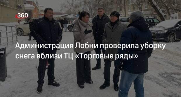 Администрация Лобни проверила уборку снега вблизи ТЦ «Торговые ряды»